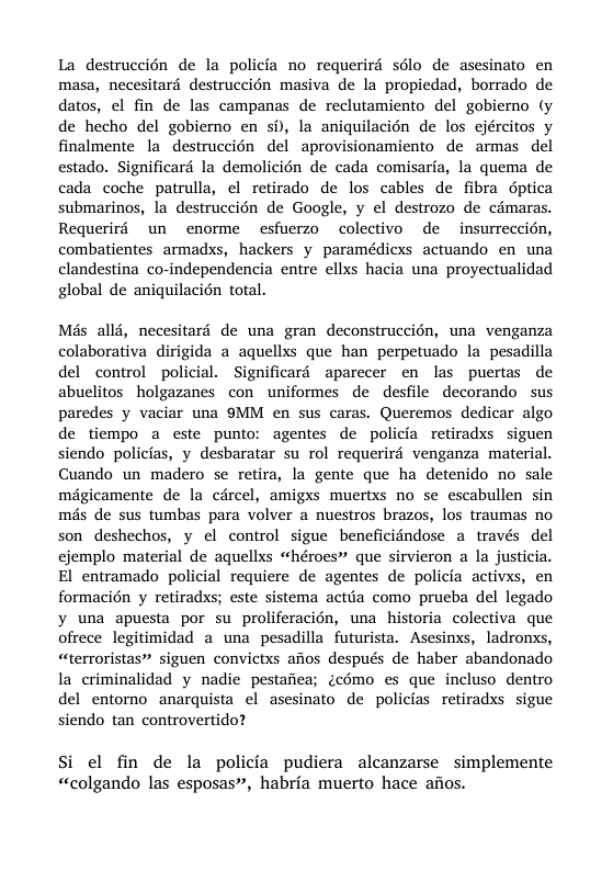 La destruccién de la policia no requerird sélo de asesinato en masa, necesitard destruccién masiva de la propiedad, borrado de datos, el fin de las campanas de reclutamiento del gobierno (y de hecho del gobierno en s, la aniquilacién de los ejércitos y finalmente la destruccién del aprovisionamiento de armas del estado. Significard la demolicién de cada comisaria, la quema de cada coche patrulla, el retirado de los cables de fibra Gptica submarinos, la destruccién de Google, y el destrozo de cdmaras. Requerid un enorme esfuerzo colectivo de insurreccién, combatientes armadxs, hackers y paramédicxs actuando en una clandestina co-independencia entre ellxs hacia una proyectualidad global de aniquilacién total. Més allé, necesitaré de una gran deconstruccién, una venganza colaborativa dirigida a aquellxs que han perpetuado la pesadilla del control policial. Significaré aparecer en las puertas de abuelitos holgazanes con uniformes de desfile decorando sus paredes y vaciar una 9MM en sus caras. Queremos dedicar algo de tiempo a este punto: agentes de policia retiradxs siguen siendo policias, y desbaratar su rol requerird venganza material. Cuando un madero se retira, la gente que ha detenido no sale mégicamente de la cdrcel, amigxs muertxs no se escabullen sin més de sus tumbas para volver a nuestros brazos, los traumas no son deshechos, y el control sigue beneficidndose a. través del ejemplo material de aquellxs “héroes” que sirvieron a la justicia. El entramado policial requicre de agentes de policia activxs, en formacién y retiradxs; este sistema actiia como prueba del legado y una apuesta por su proliferacién, una historia colectiva que ofrece legitimidad a una pesadilla futurista. Asesinxs, ladronxs, “terroristas” siguen convictxs afios después de haber abandonado la criminalidad y nadie pestafiea; icémo es que incluso dentro del entorno anarquista el asesinato de policias retiradxs sigue siendo tan controvertido? Si el fin de la policia pudiera alcanzarse simplemente «colgando las esposas, habria muerto hace afios.